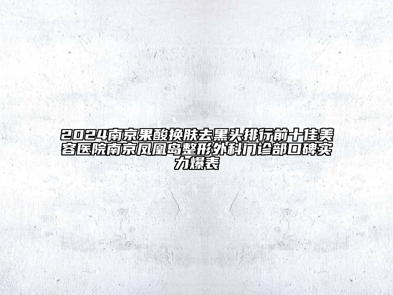 2024南京果酸换肤去黑头排行前十佳美容医院南京凤凰岛整形外科门诊部口碑实力爆表