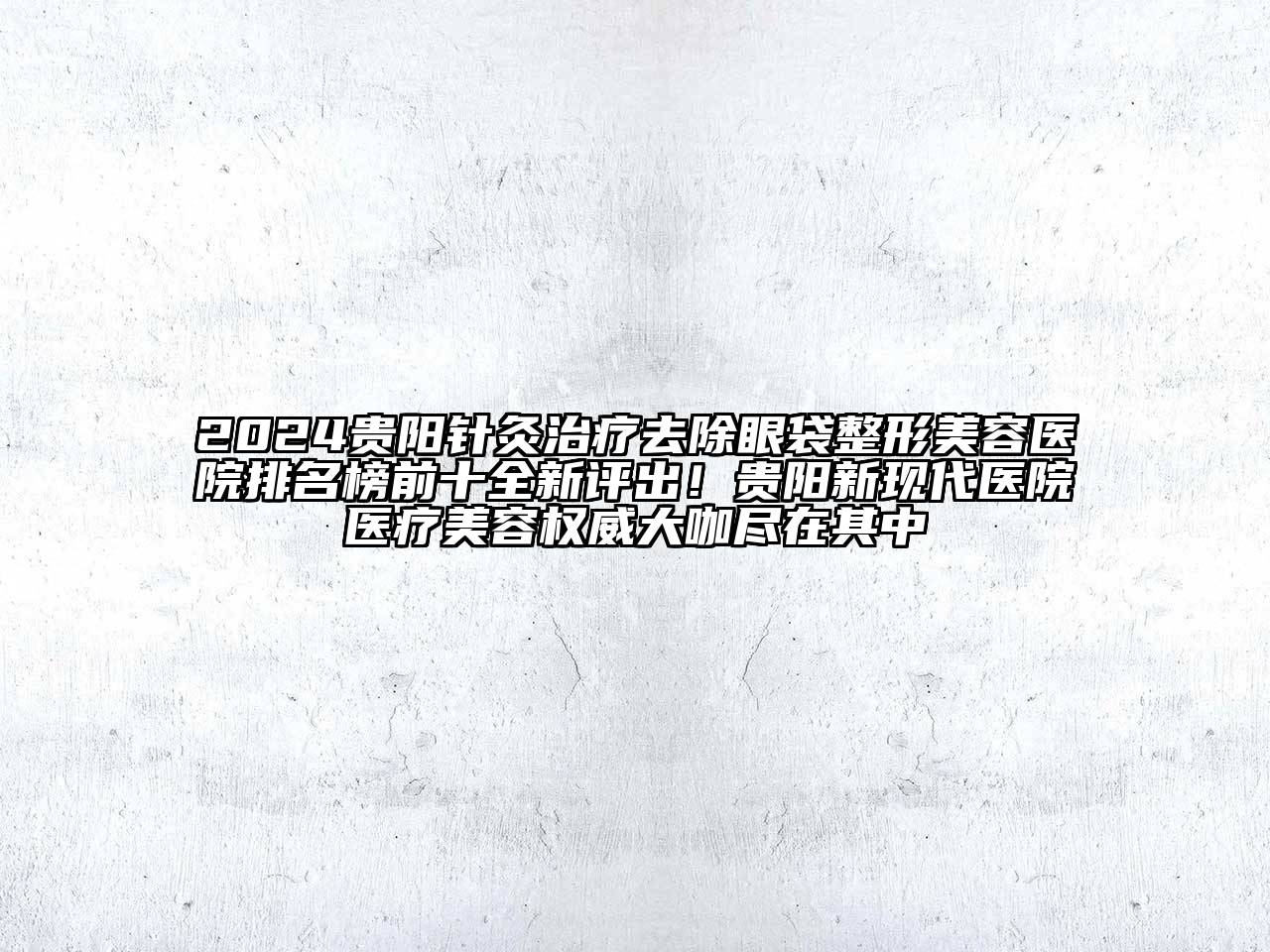 2024贵阳针灸治疗去除眼袋整形美容医院排名榜前十全新评出！贵阳新现代医院医疗美容权威大咖尽在其中