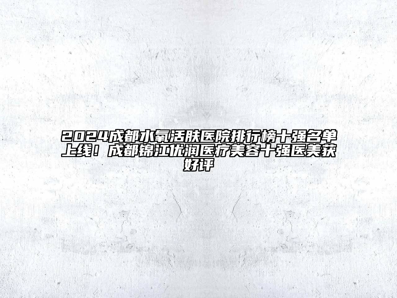 2024成都水氧活肤医院排行榜十强名单上线！成都锦江优润医疗美容十强医美获好评