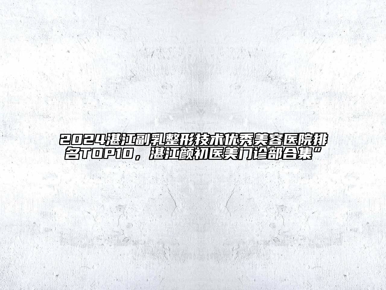 2024湛江副乳整形技术优秀美容医院排名TOP10，湛江颜初医美门诊部合集”