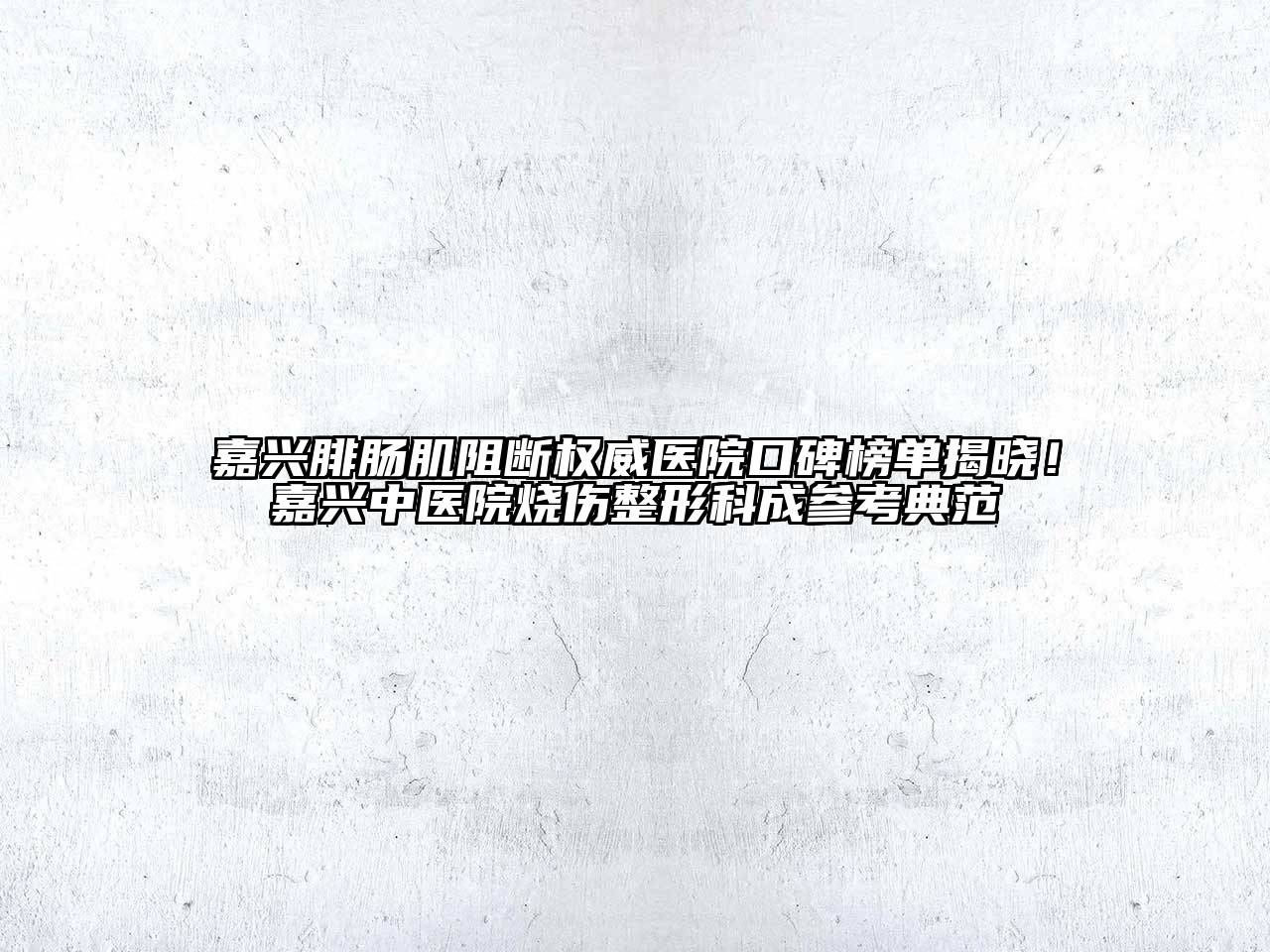 嘉兴腓肠肌阻断权威医院口碑榜单揭晓！嘉兴中医院烧伤整形科成参考典范