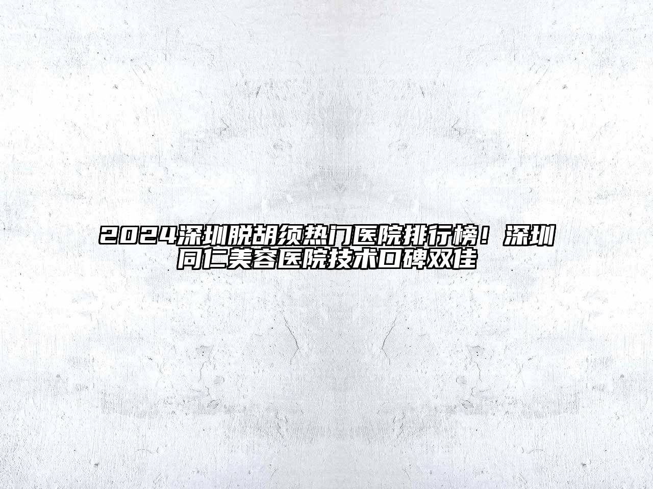 2024深圳脱胡须热门医院排行榜！深圳同仁美容医院技术口碑双佳
