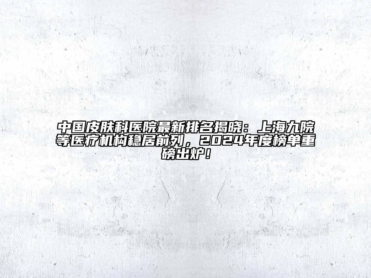 中国皮肤科医院最新排名揭晓：上海九院等医疗机构稳居前列，2024年度榜单重磅出炉！