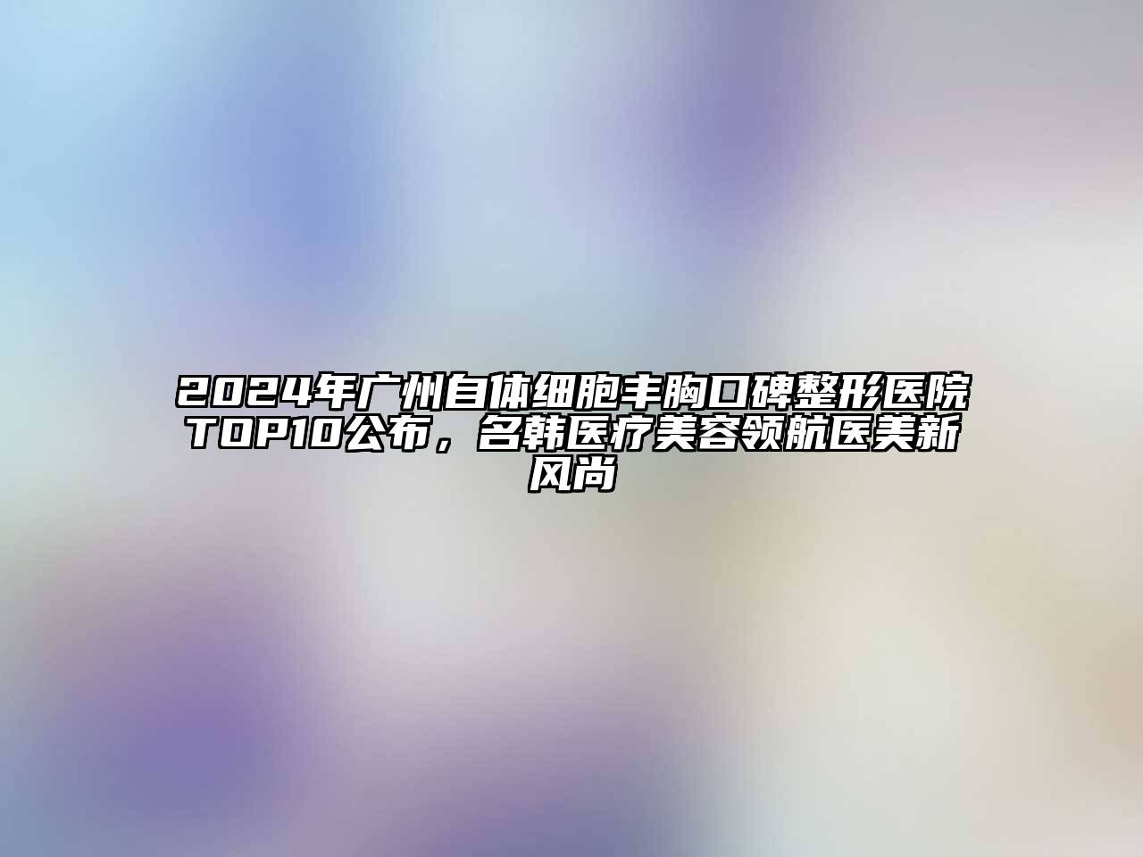 2024年广州自体细胞丰胸口碑整形医院TOP10公布，名韩医疗美容领航医美新风尚