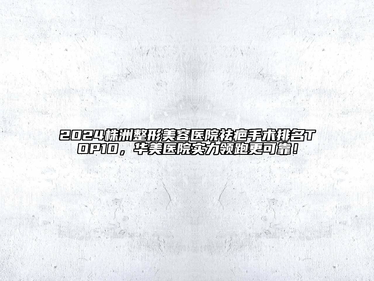 2024株洲整形美容医院祛疤手术排名TOP10，华美医院实力领跑更可靠！