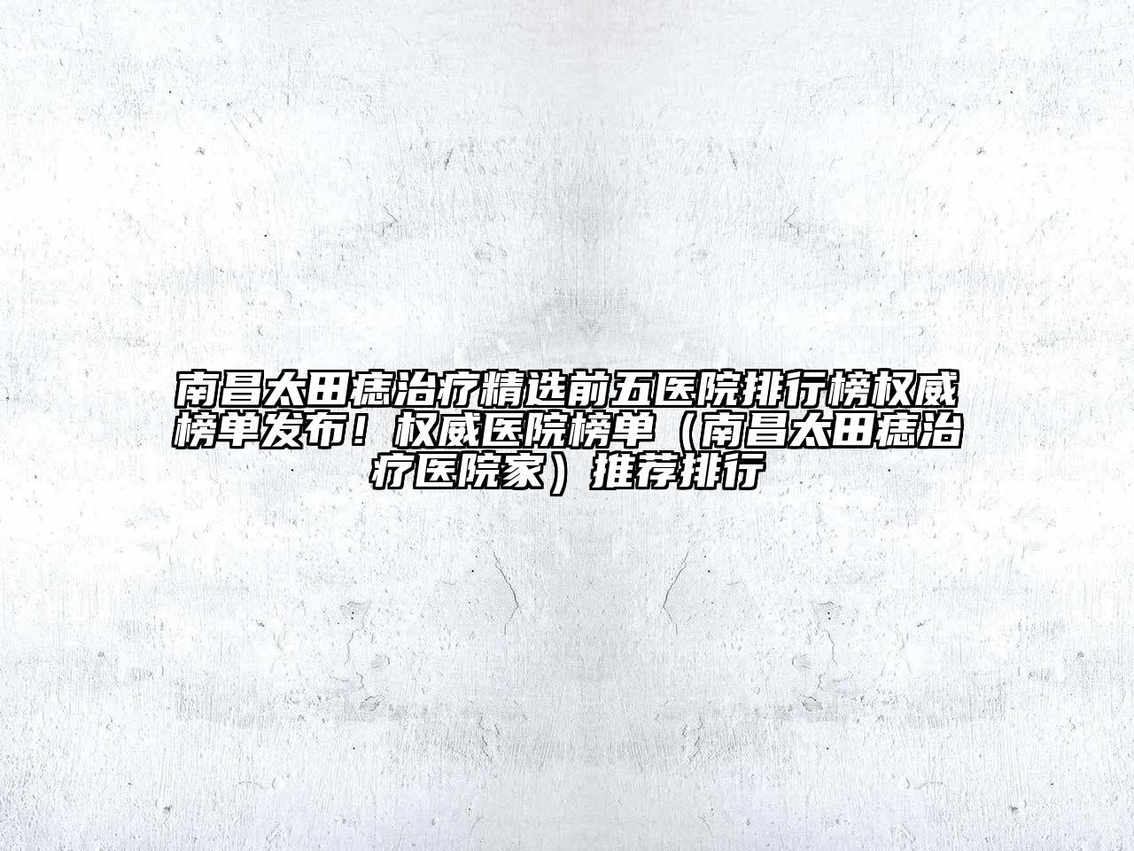 南昌太田痣治疗精选前五医院排行榜权威榜单发布！权威医院榜单（南昌太田痣治疗医院家）推荐排行