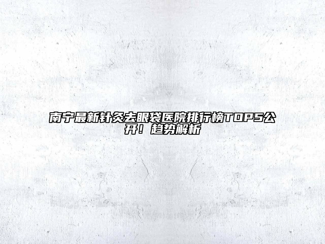 南宁最新针灸去眼袋医院排行榜TOP5公开！趋势解析