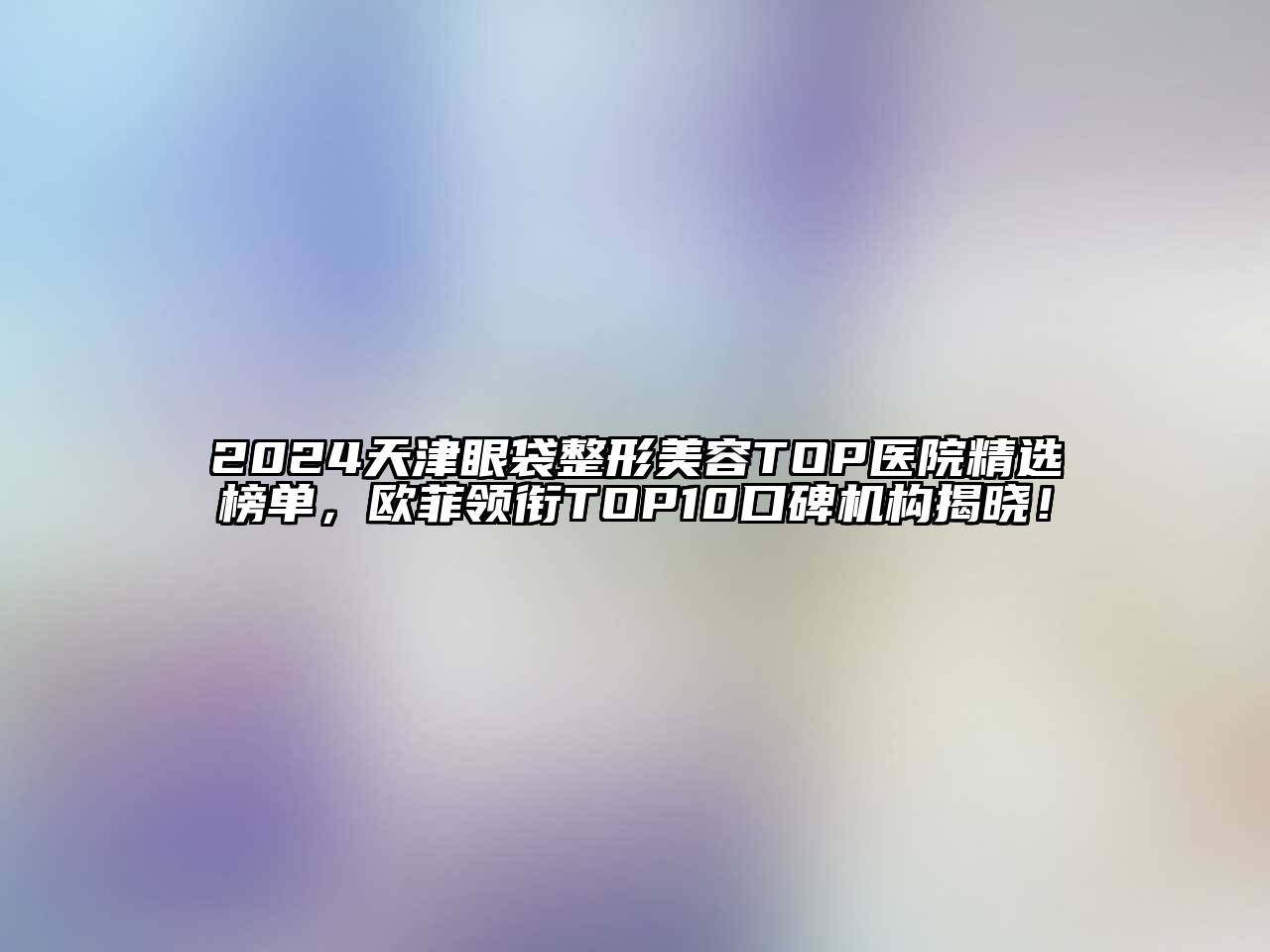 2024天津眼袋整形美容TOP医院精选榜单，欧菲领衔TOP10口碑机构揭晓！