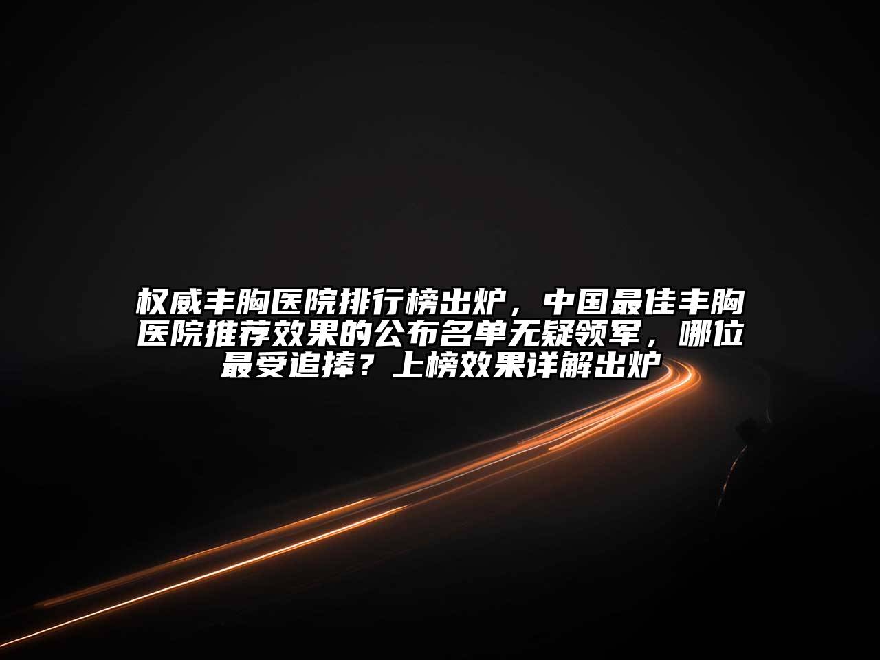 权威丰胸医院排行榜出炉，中国最佳丰胸医院推荐效果的公布名单无疑领军，哪位最受追捧？上榜效果详解出炉