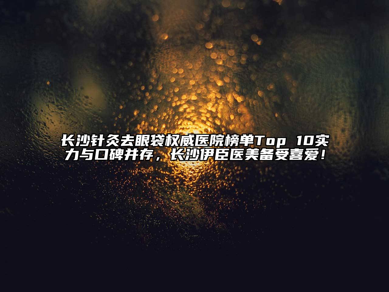 长沙针灸去眼袋权威医院榜单Top 10实力与口碑并存，长沙伊臣医美备受喜爱！