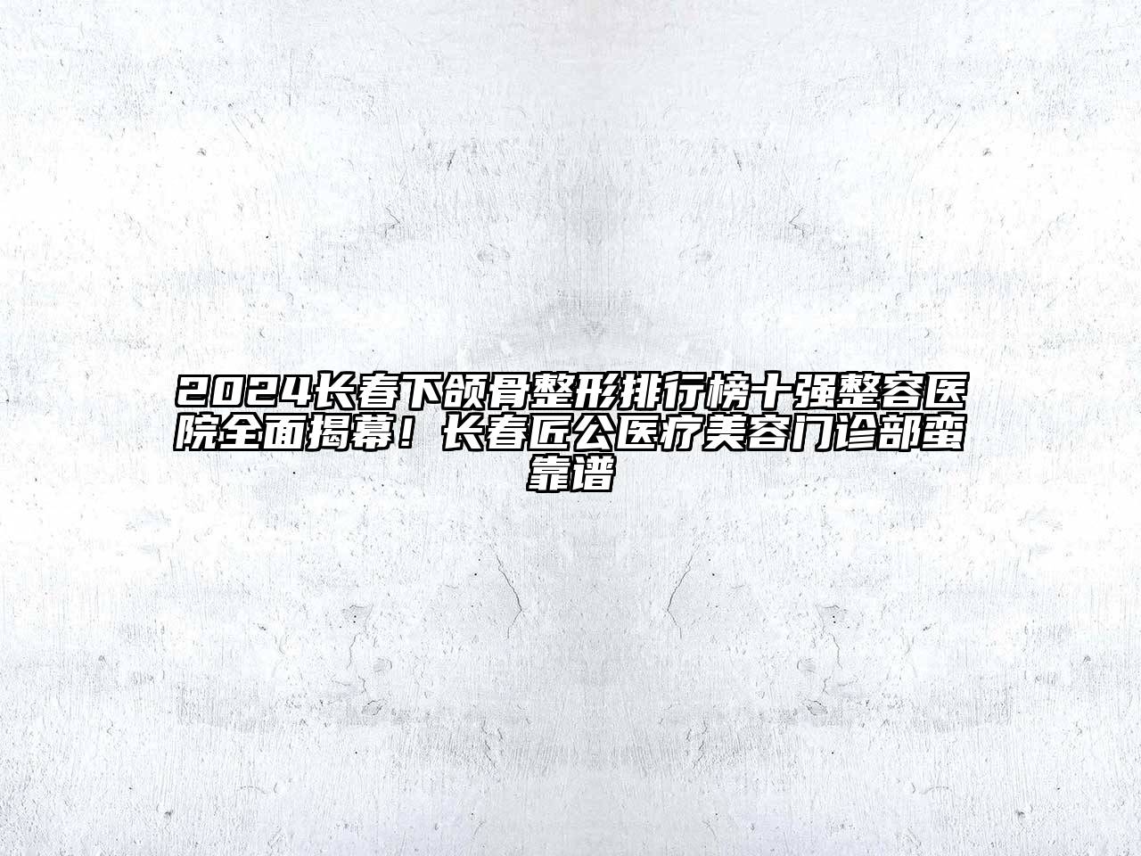 2024长春下颌骨整形排行榜十强整容医院全面揭幕！长春匠公医疗美容门诊部蛮靠谱