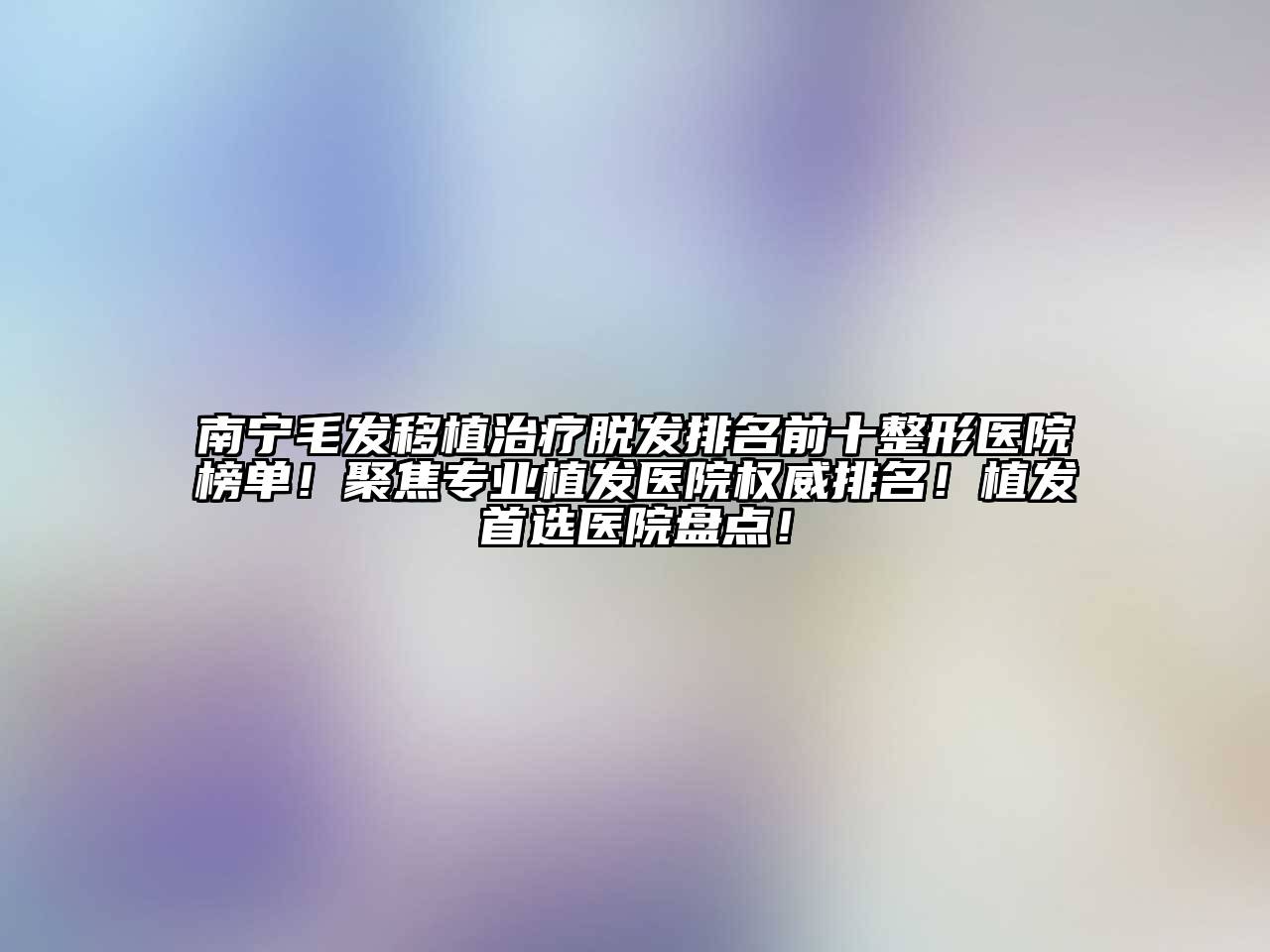 南宁毛发移植治疗脱发排名前十整形医院榜单！聚焦专业植发医院权威排名！植发首选医院盘点！