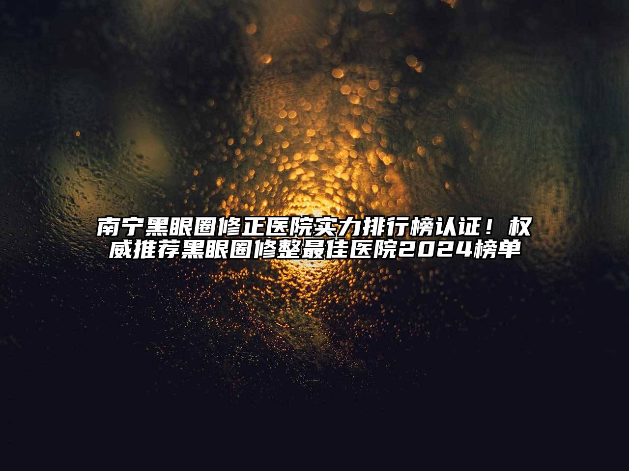 南宁黑眼圈修正医院实力排行榜认证！权威推荐黑眼圈修整最佳医院2024榜单