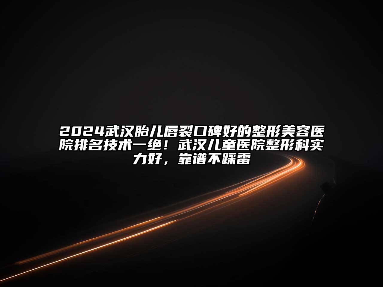 2024武汉胎儿唇裂口碑好的整形美容医院排名技术一绝！武汉儿童医院整形科实力好，靠谱不踩雷