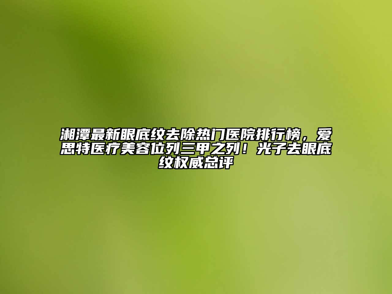 湘潭最新眼底纹去除热门医院排行榜，爱思特医疗美容位列三甲之列！光子去眼底纹权威总评