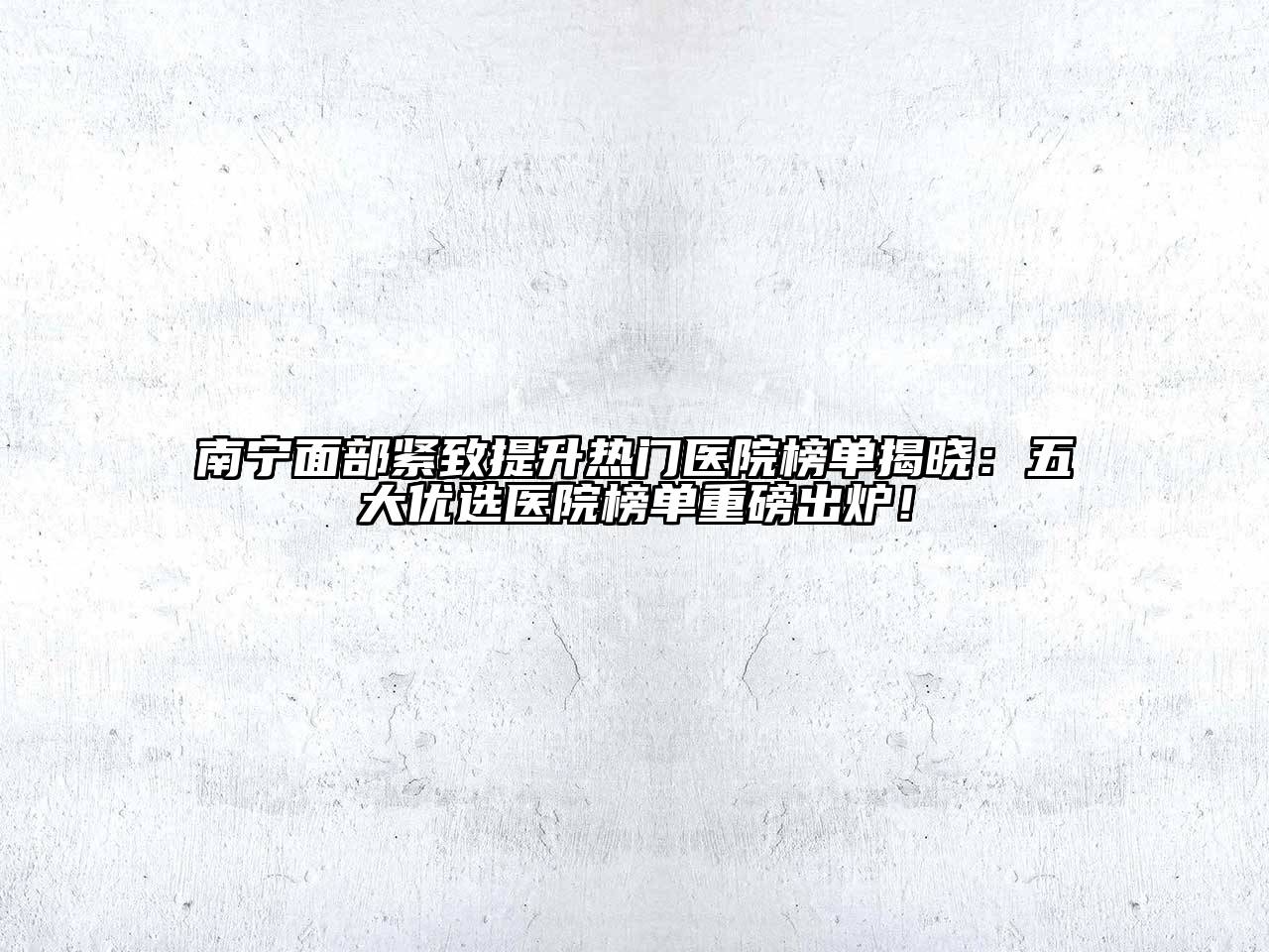 南宁面部紧致提升热门医院榜单揭晓：五大优选医院榜单重磅出炉！