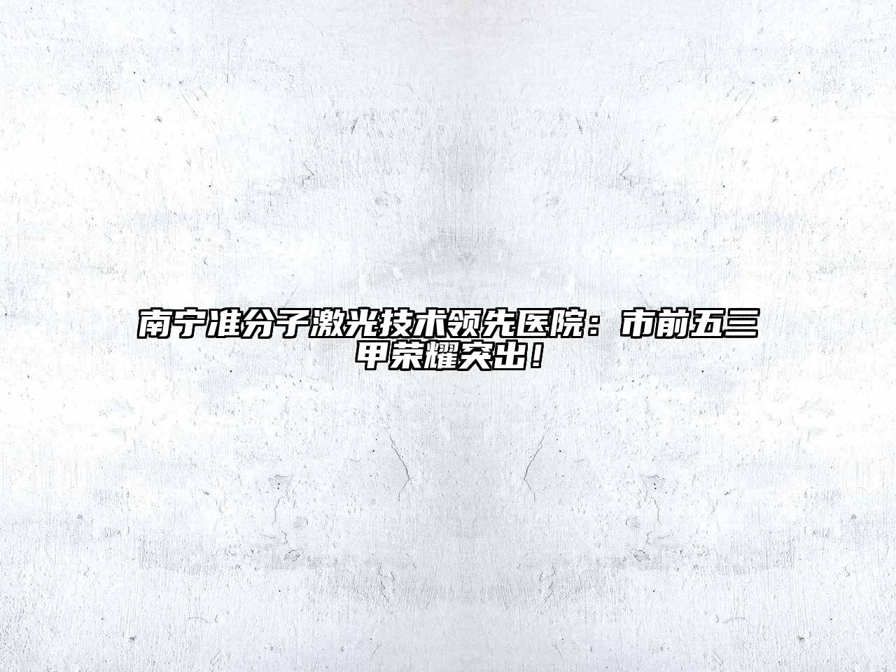 南宁准分子激光技术领先医院：市前五三甲荣耀突出！