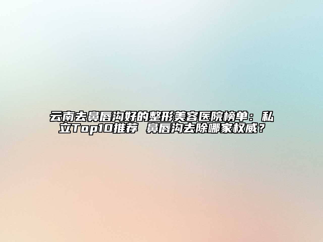 云南去鼻唇沟好的整形美容医院榜单：私立Top10推荐 鼻唇沟去除哪家权威？