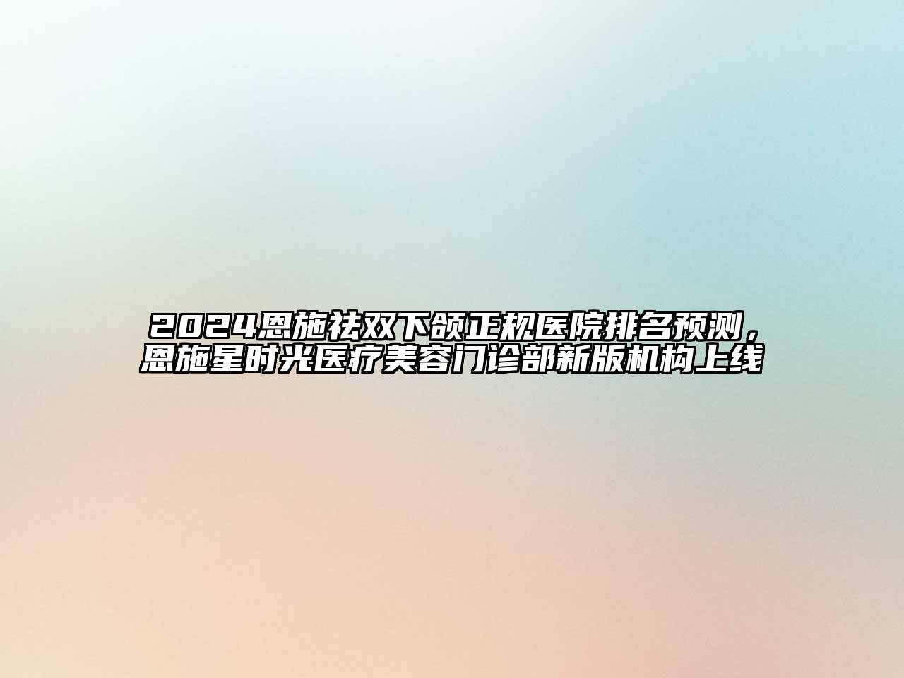 2024恩施祛双下颌正规医院排名预测，恩施星时光医疗美容门诊部新版机构上线