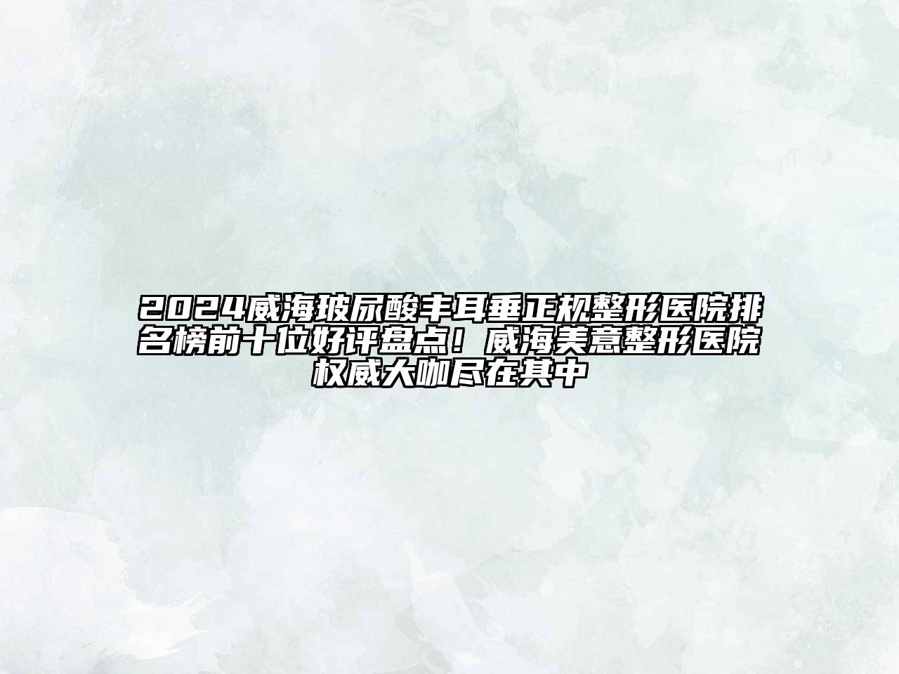 2024威海玻尿酸丰耳垂正规整形医院排名榜前十位好评盘点！威海美意整形医院权威大咖尽在其中