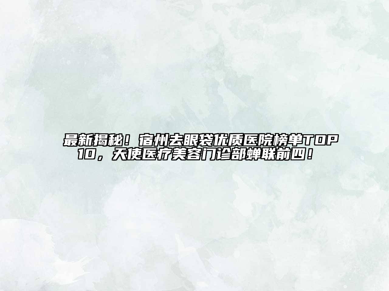 最新揭秘！宿州去眼袋优质医院榜单TOP10，天使医疗美容门诊部蝉联前四！