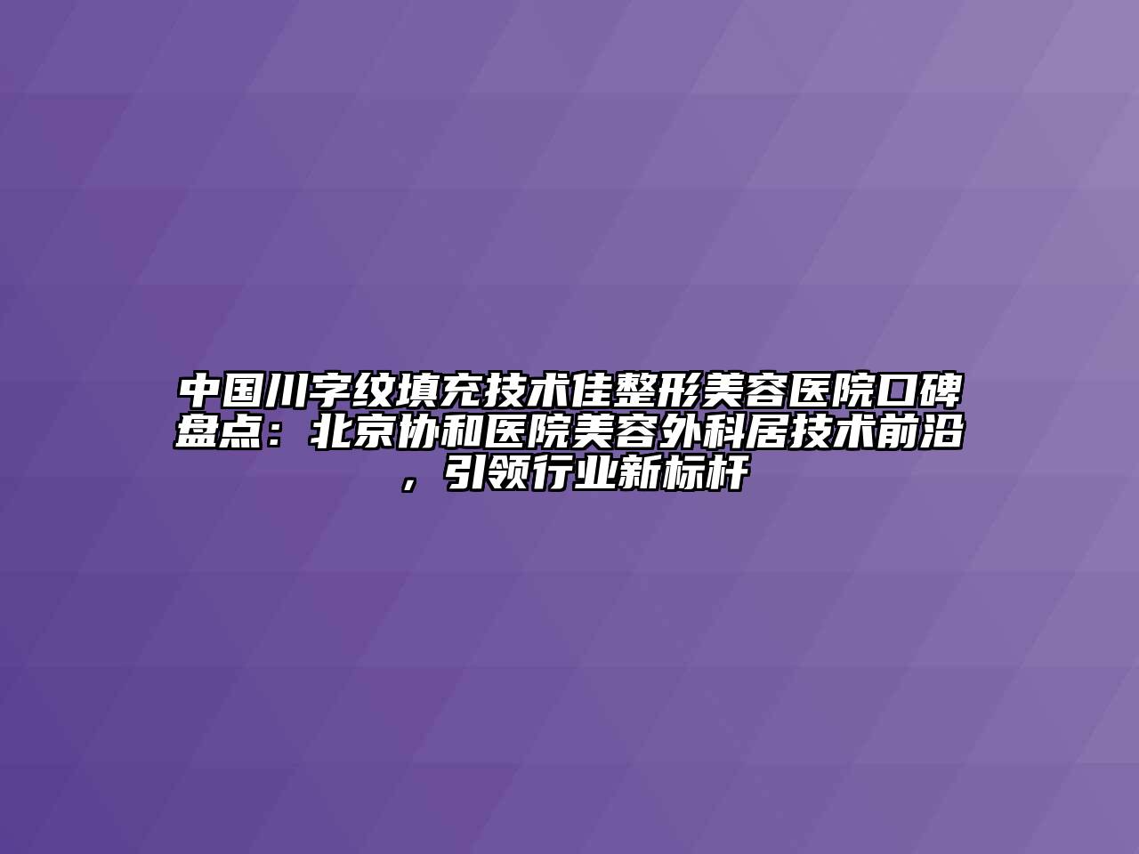 中国川字纹填充技术佳整形美容医院口碑盘点：北京协和医院美容外科居技术前沿，引领行业新标杆