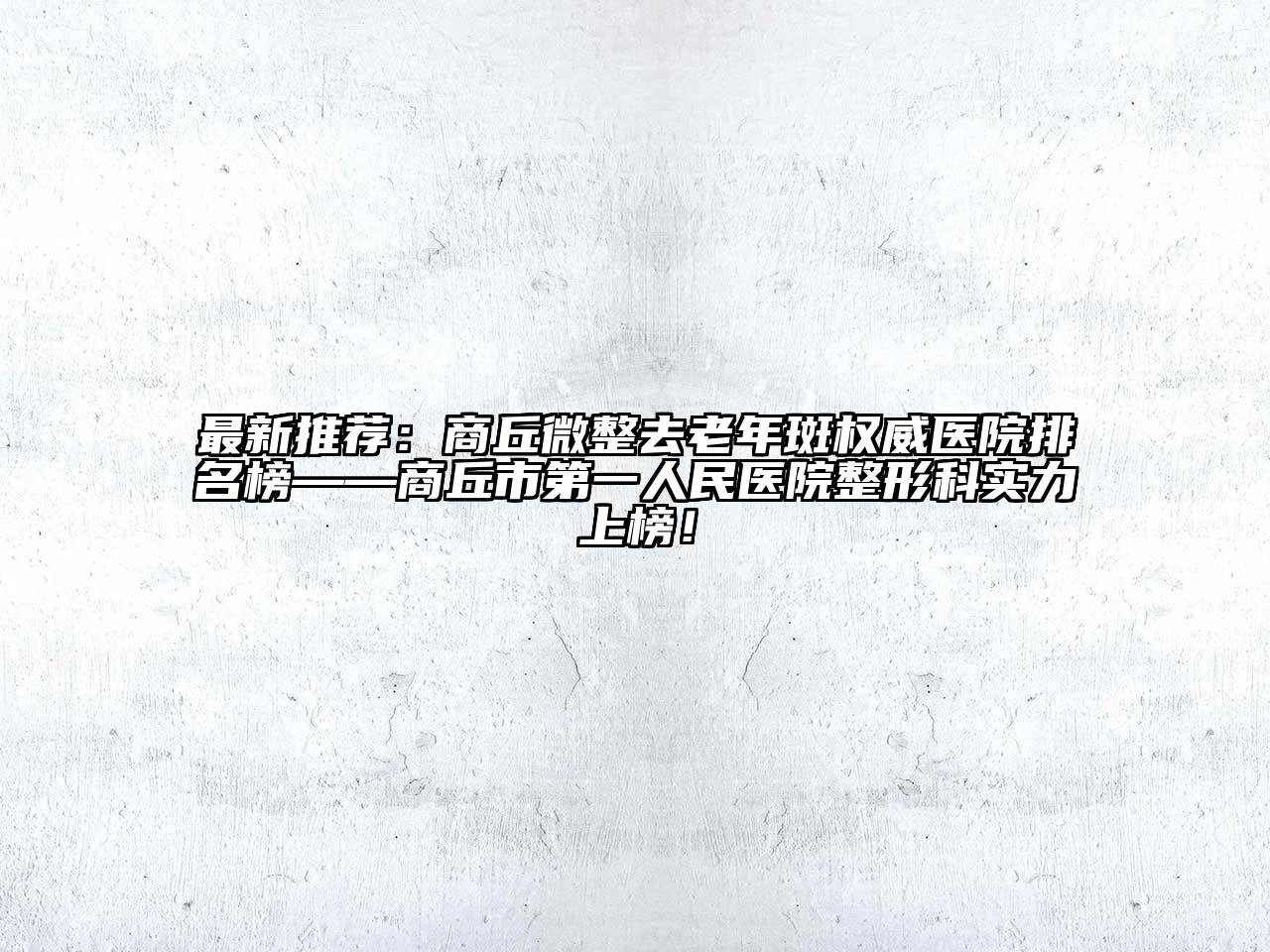 最新推荐：商丘微整去老年斑权威医院排名榜——商丘市第一人民医院整形科实力上榜！