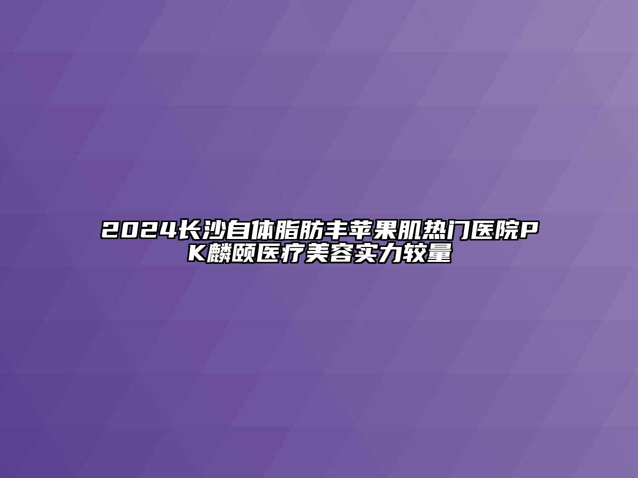 2024长沙自体脂肪丰苹果肌热门医院PK麟颐医疗美容实力较量