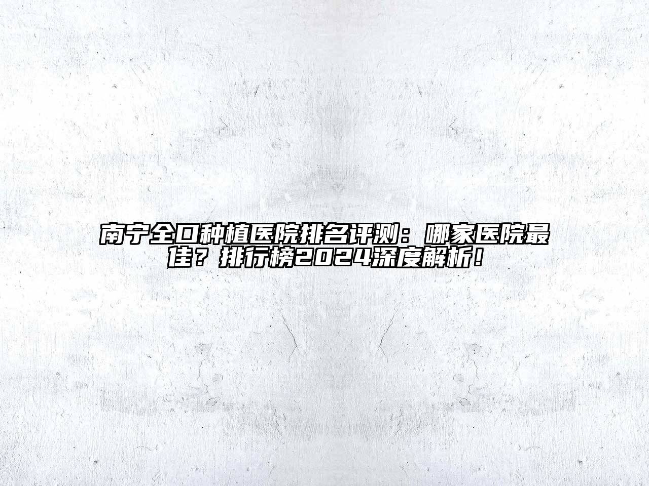 南宁全口种植医院排名评测：哪家医院最佳？排行榜2024深度解析！
