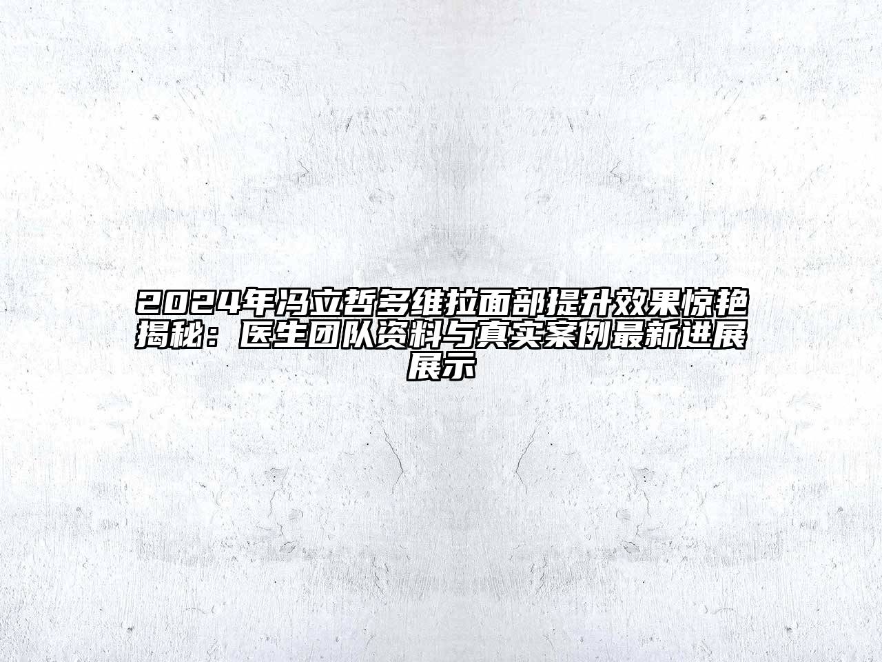 2024年冯立哲多维拉面部提升效果惊艳揭秘：医生团队资料与真实案例最新进展展示