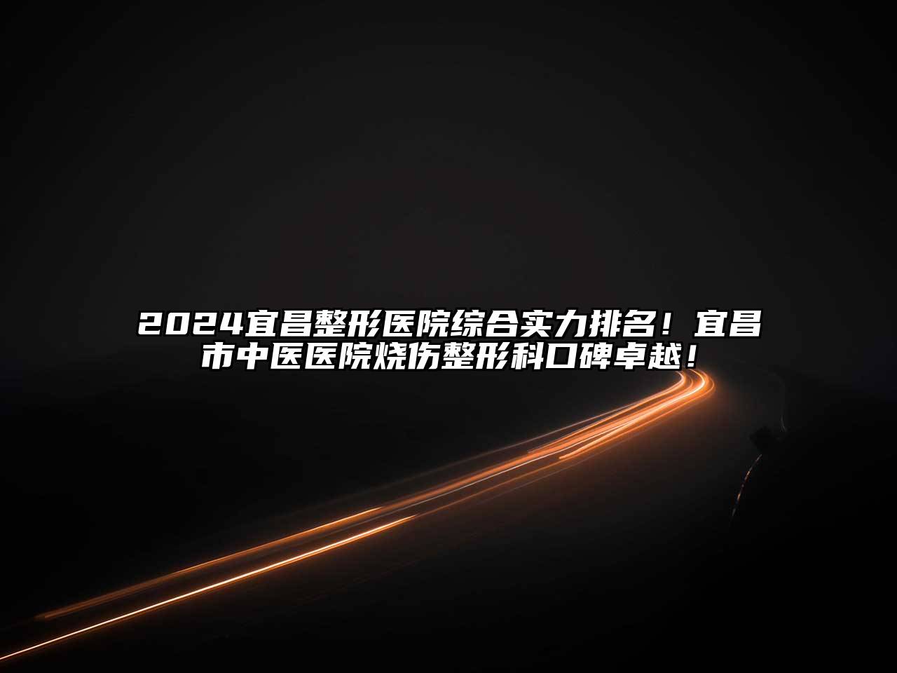 2024宜昌整形医院综合实力排名！宜昌市中医医院烧伤整形科口碑卓越！