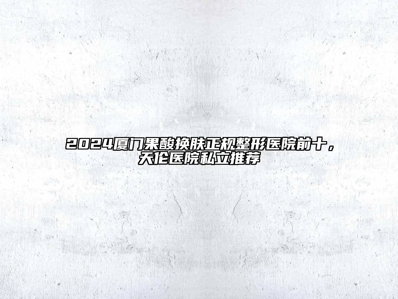2024厦门果酸换肤正规整形医院前十，天伦医院私立推荐