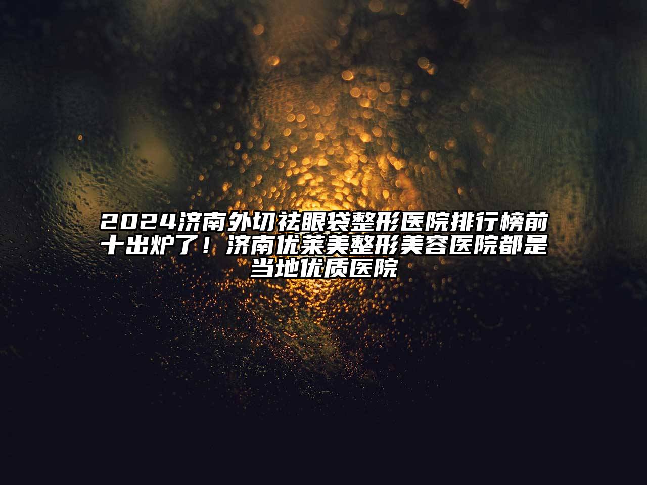 2024济南外切祛眼袋整形医院排行榜前十出炉了！济南优莱美整形美容医院都是当地优质医院