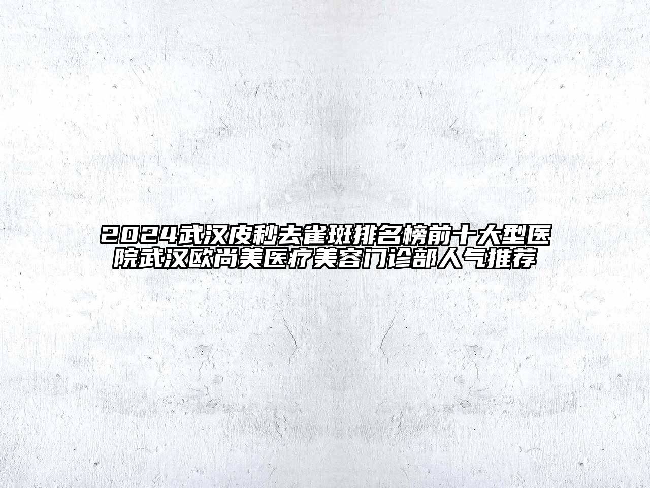 2024武汉皮秒去雀斑排名榜前十大型医院武汉欧尚美医疗美容门诊部人气推荐