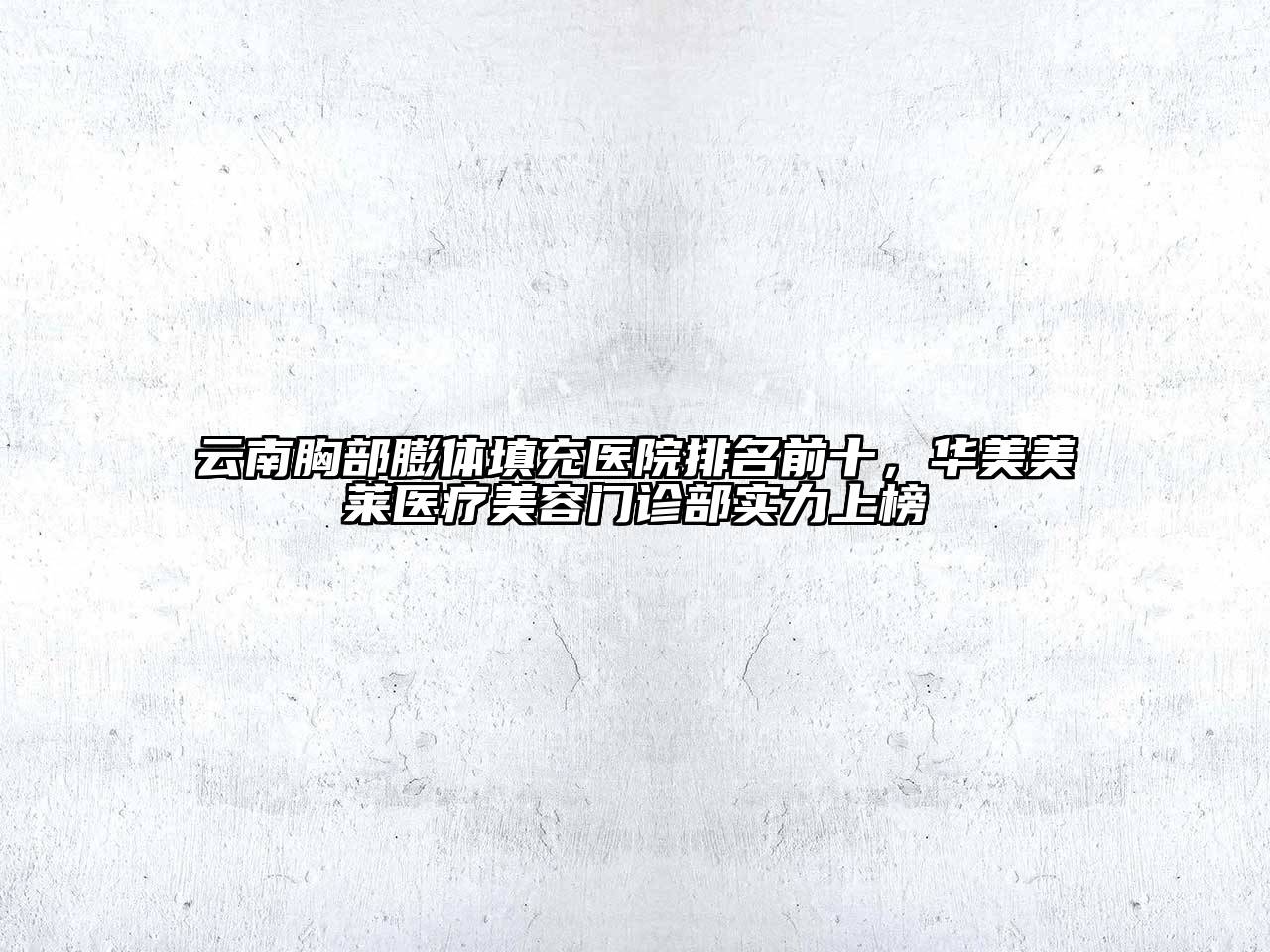 云南胸部膨体填充医院排名前十，华美美莱医疗美容门诊部实力上榜