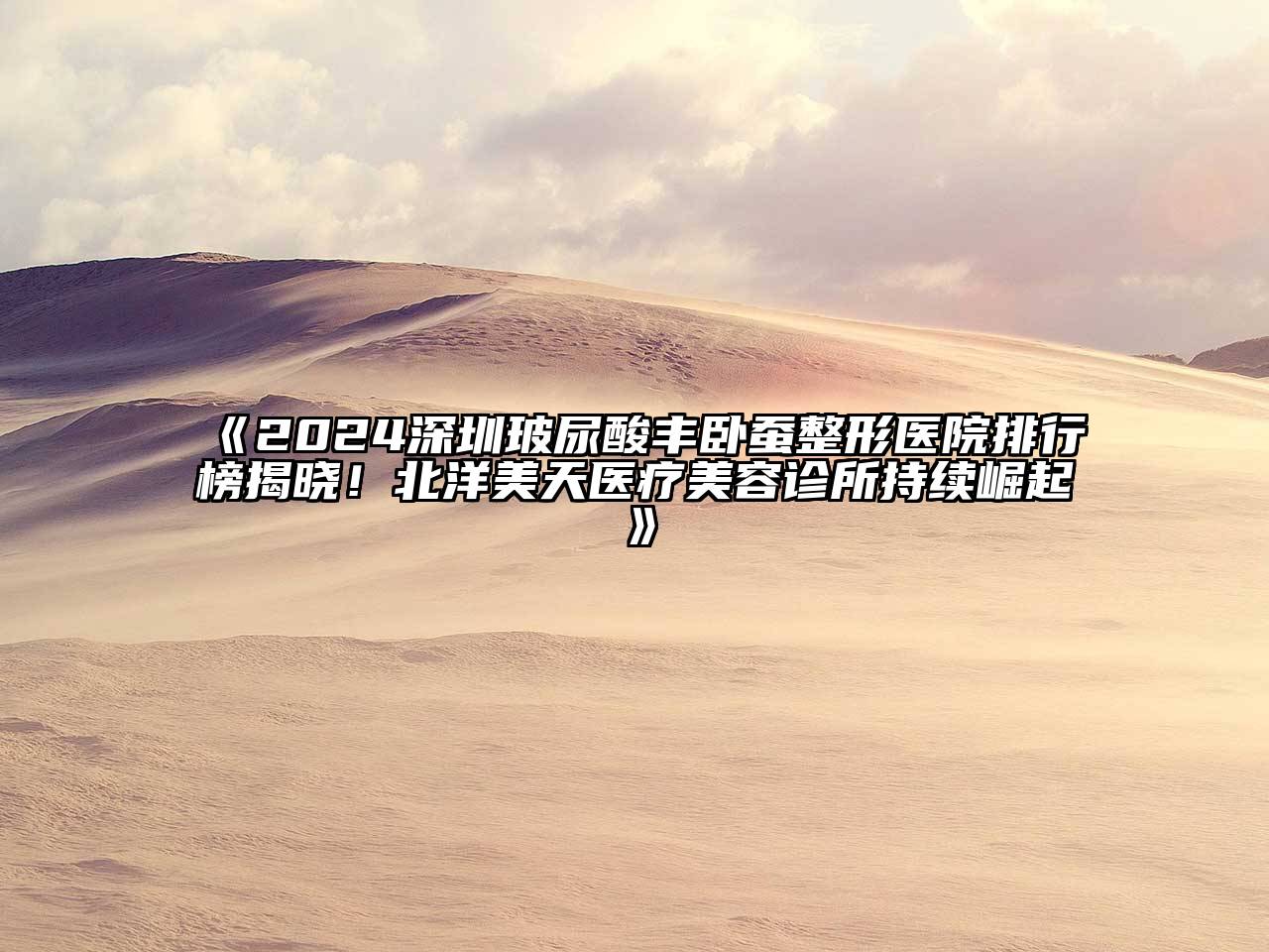 2024深圳玻尿酸丰卧蚕整形医院排行榜揭晓！北洋美天医疗美容诊所持续崛起