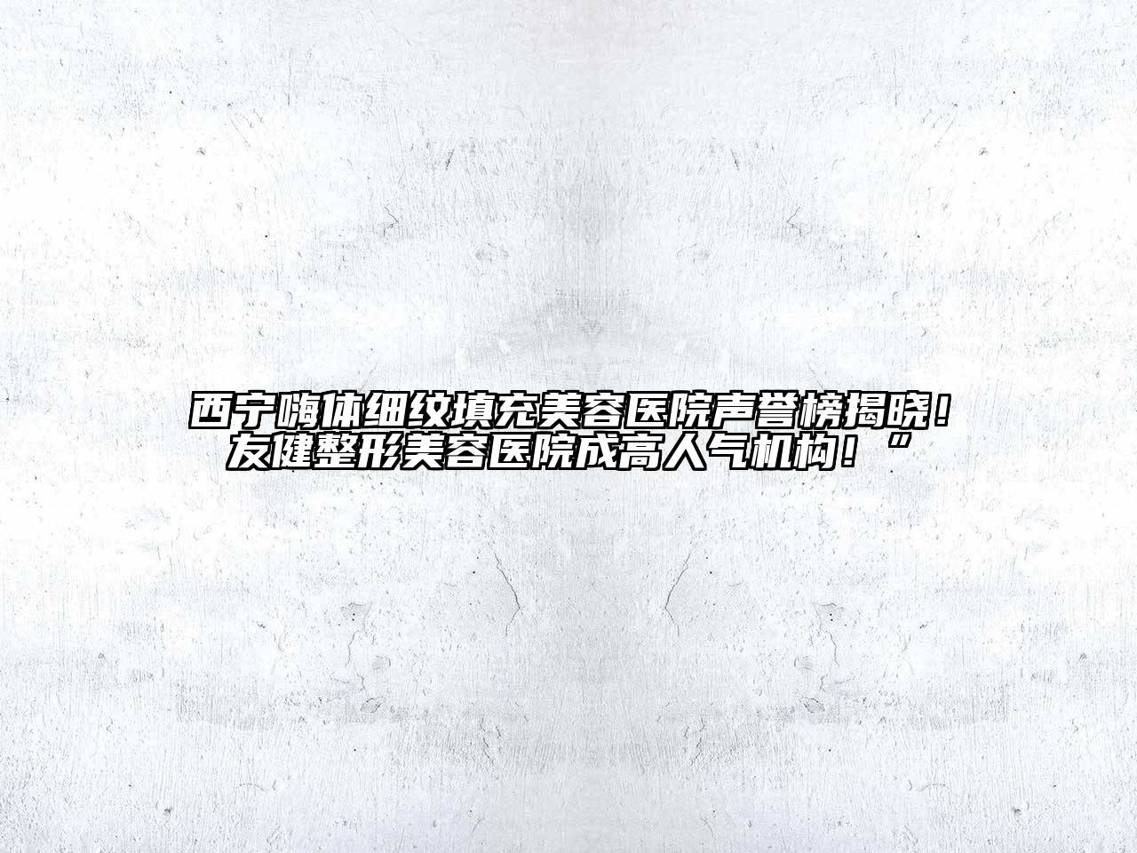 西宁嗨体细纹填充美容医院声誉榜揭晓！友健整形美容医院成高人气机构！”
