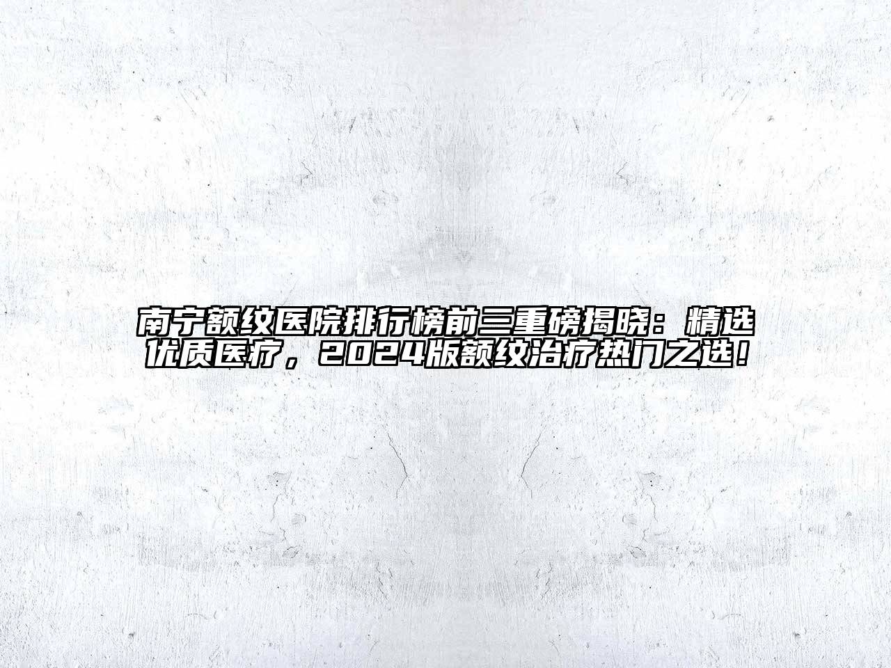 南宁额纹医院排行榜前三重磅揭晓：精选优质医疗，2024版额纹治疗热门之选！