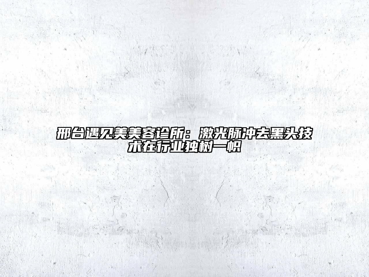 邢台遇见美美容诊所：激光脉冲去黑头技术在行业独树一帜