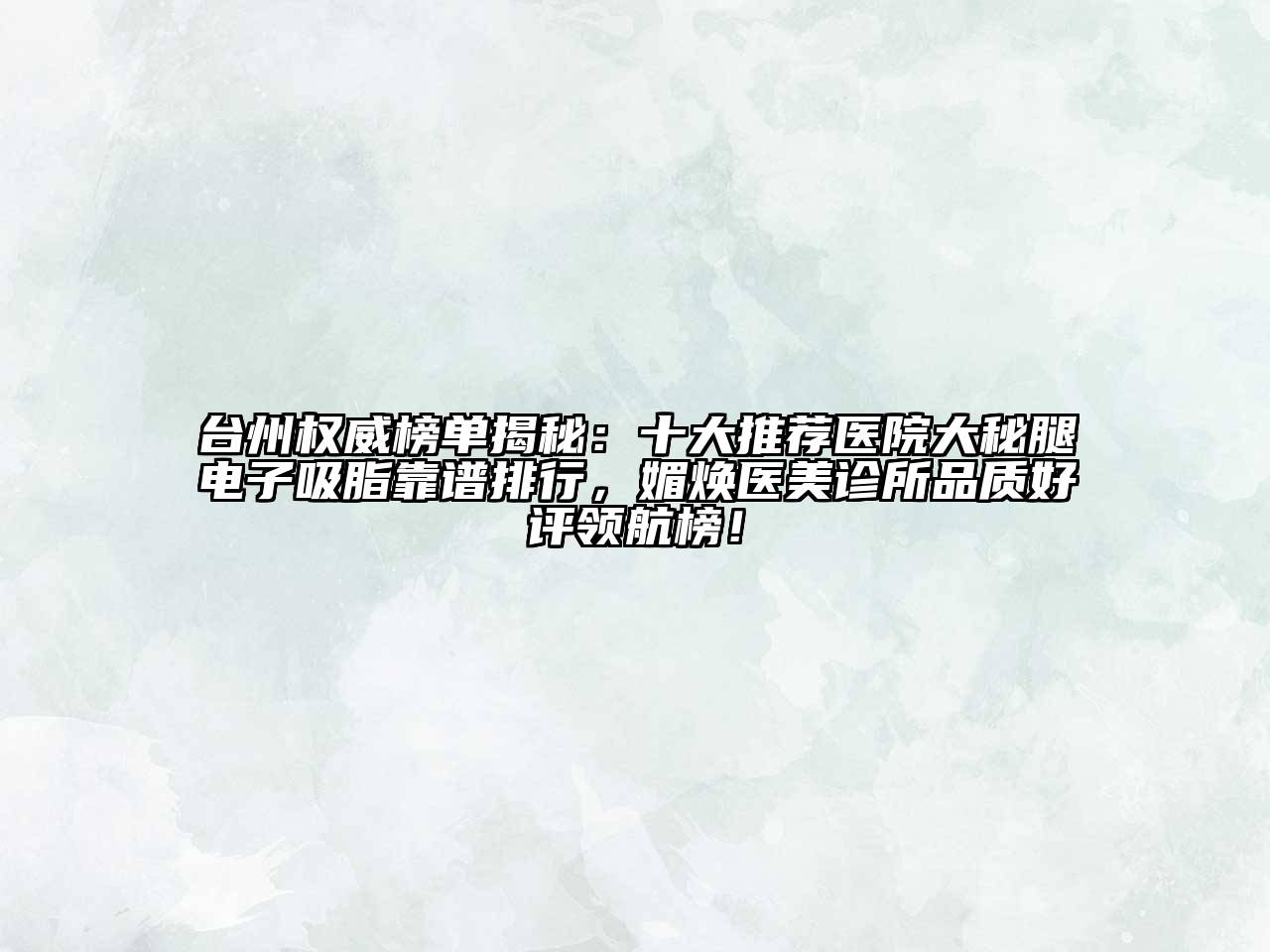 台州权威榜单揭秘：十大推荐医院大秘腿电子吸脂靠谱排行，媚焕医美诊所品质好评领航榜！