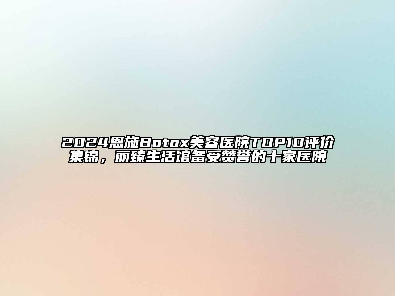 2024恩施Botox美容医院TOP10评价集锦，丽臻生活馆备受赞誉的十家医院