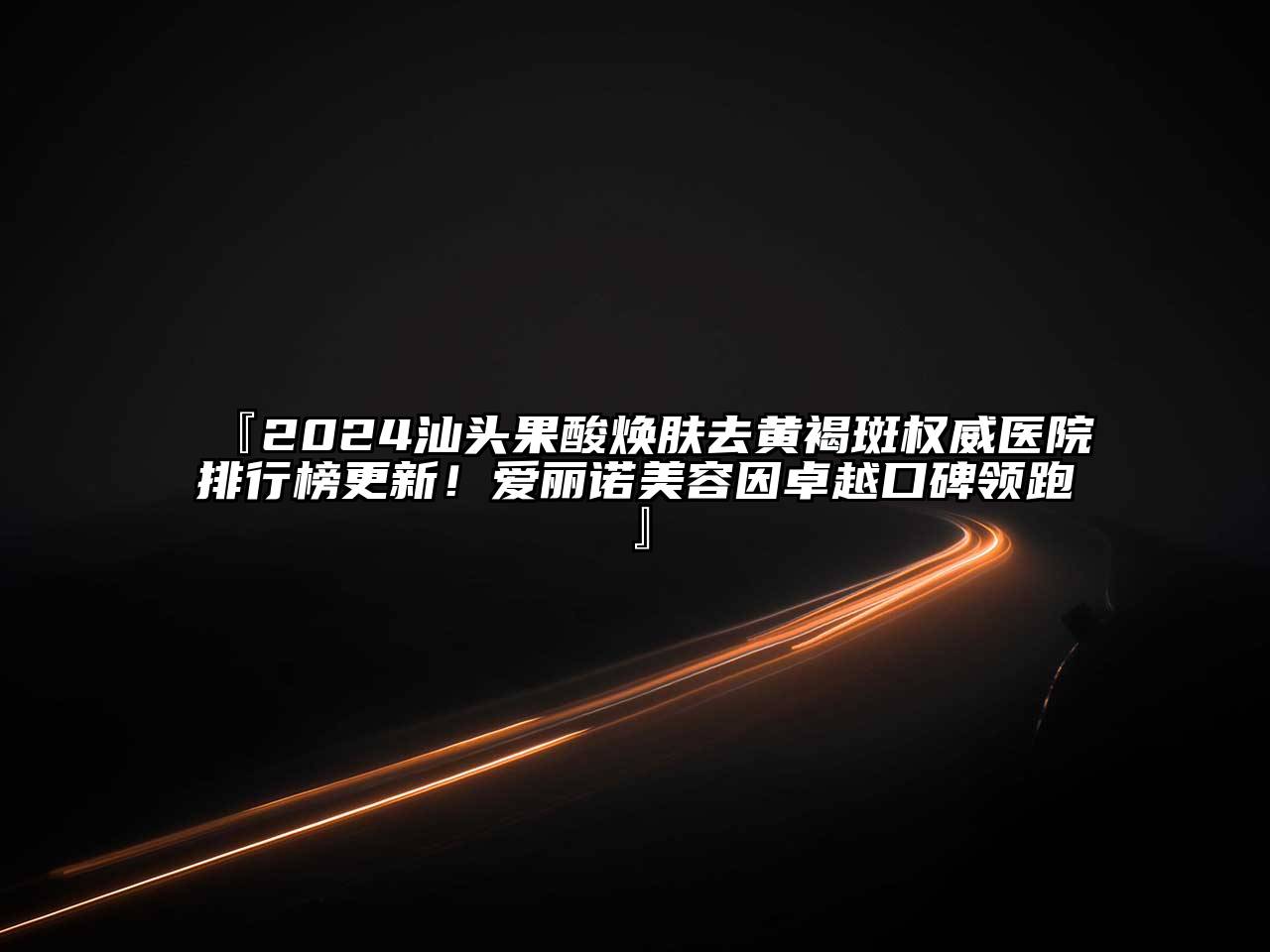 『2024汕头果酸焕肤去黄褐斑权威医院排行榜更新！爱丽诺美容因卓越口碑领跑』