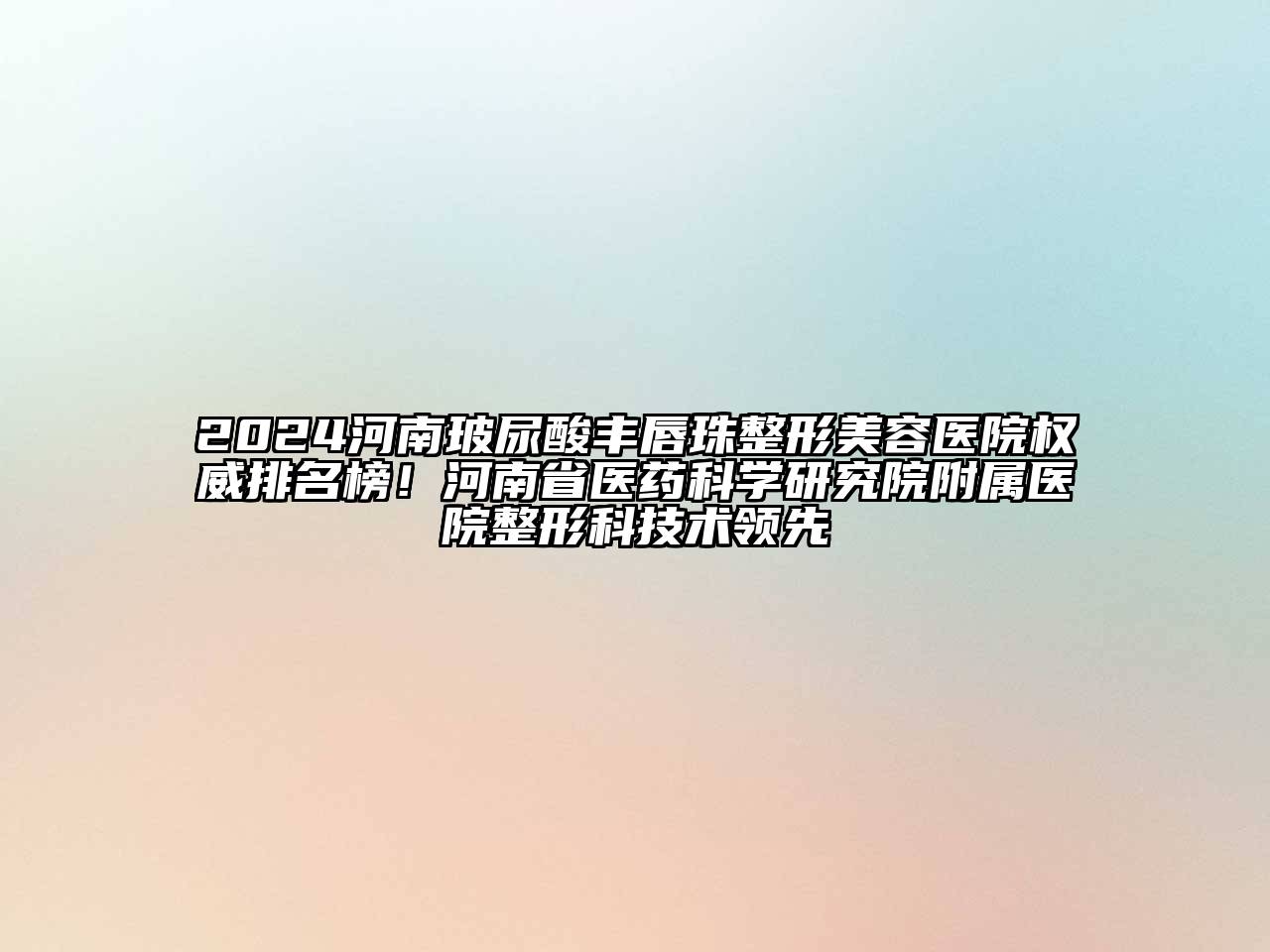 2024河南玻尿酸丰唇珠整形美容医院权威排名榜！河南省医药科学研究院附属医院整形科技术领先