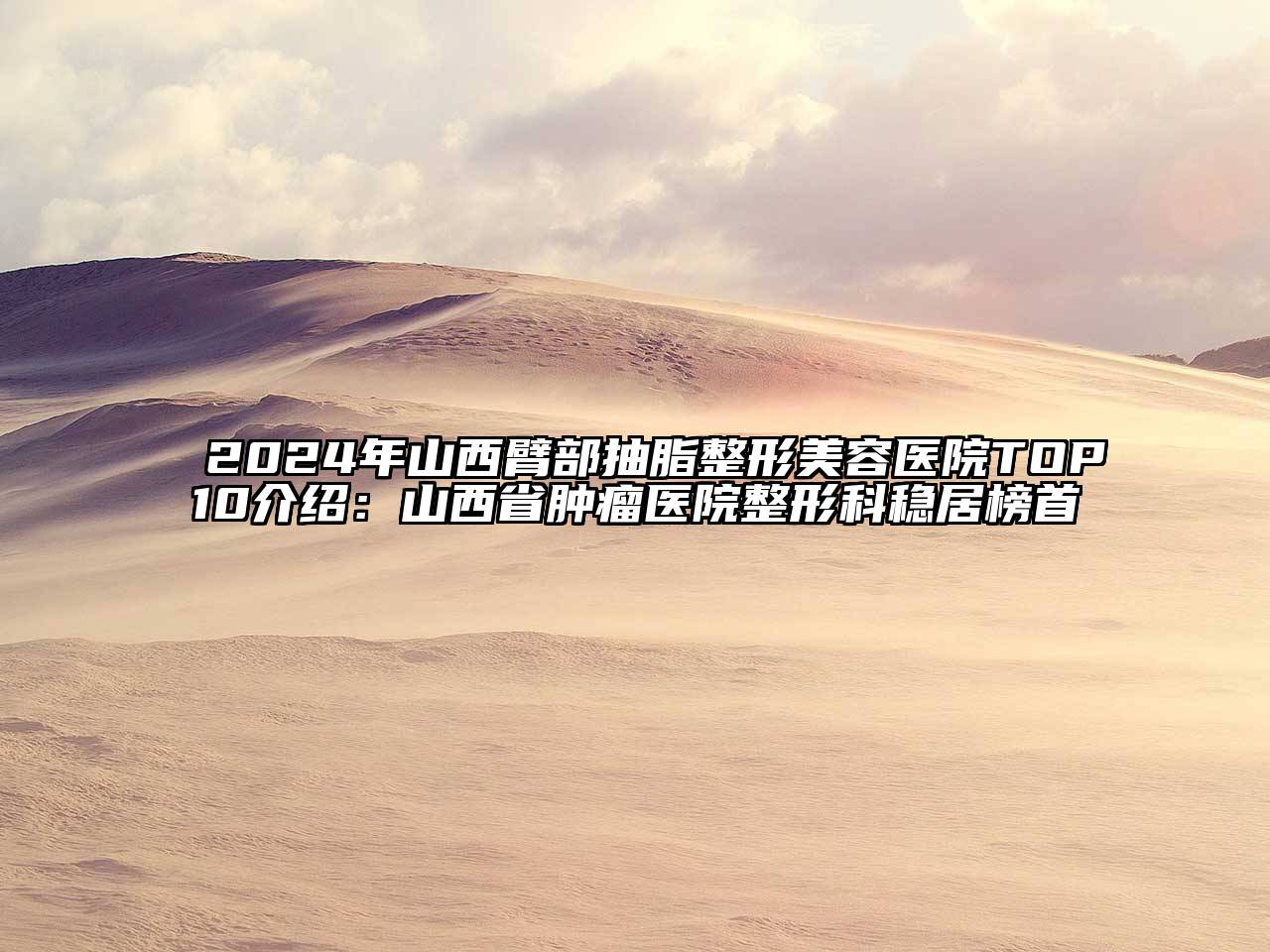 2024年山西臂部抽脂整形美容医院TOP10介绍：山西省肿瘤医院整形科稳居榜首
