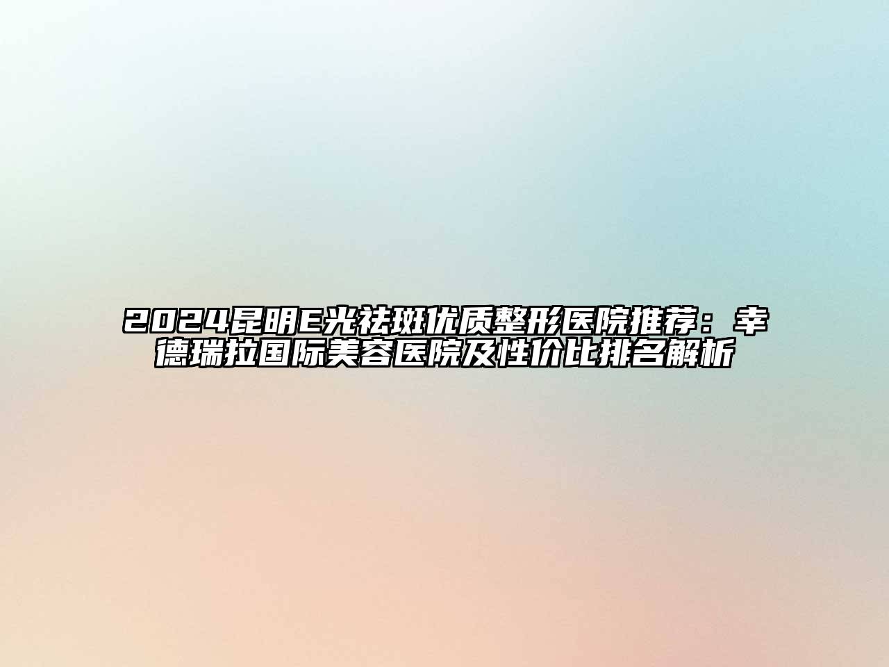 2024昆明E光祛斑优质整形医院推荐：幸德瑞拉国际美容医院及性价比排名解析