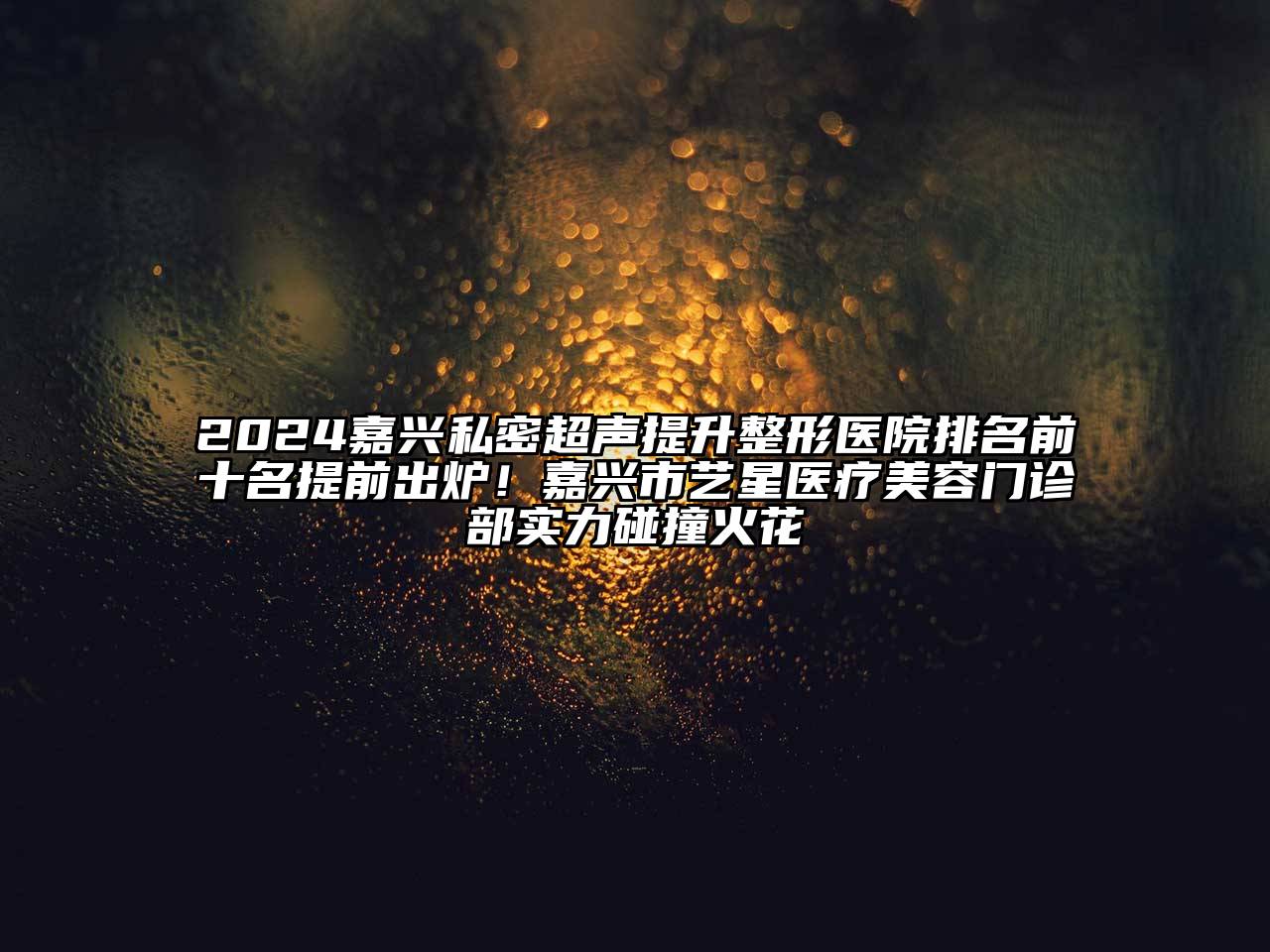 2024嘉兴私密超声提升整形医院排名前十名提前出炉！嘉兴市艺星医疗美容门诊部实力碰撞火花