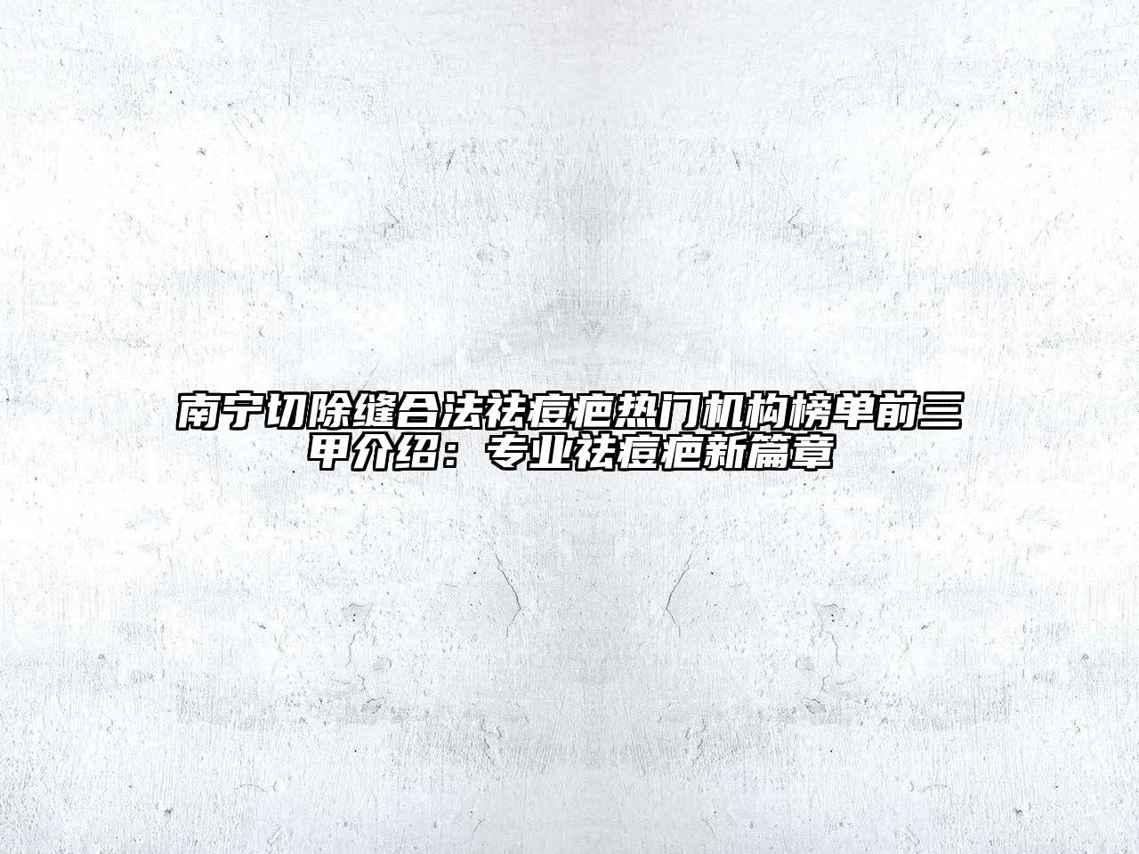 南宁切除缝合法祛痘疤热门机构榜单前三甲介绍：专业祛痘疤新篇章