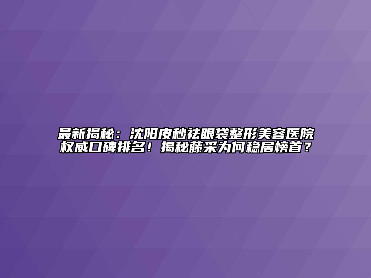 最新揭秘：沈阳皮秒祛眼袋整形美容医院权威口碑排名！揭秘藤采为何稳居榜首？