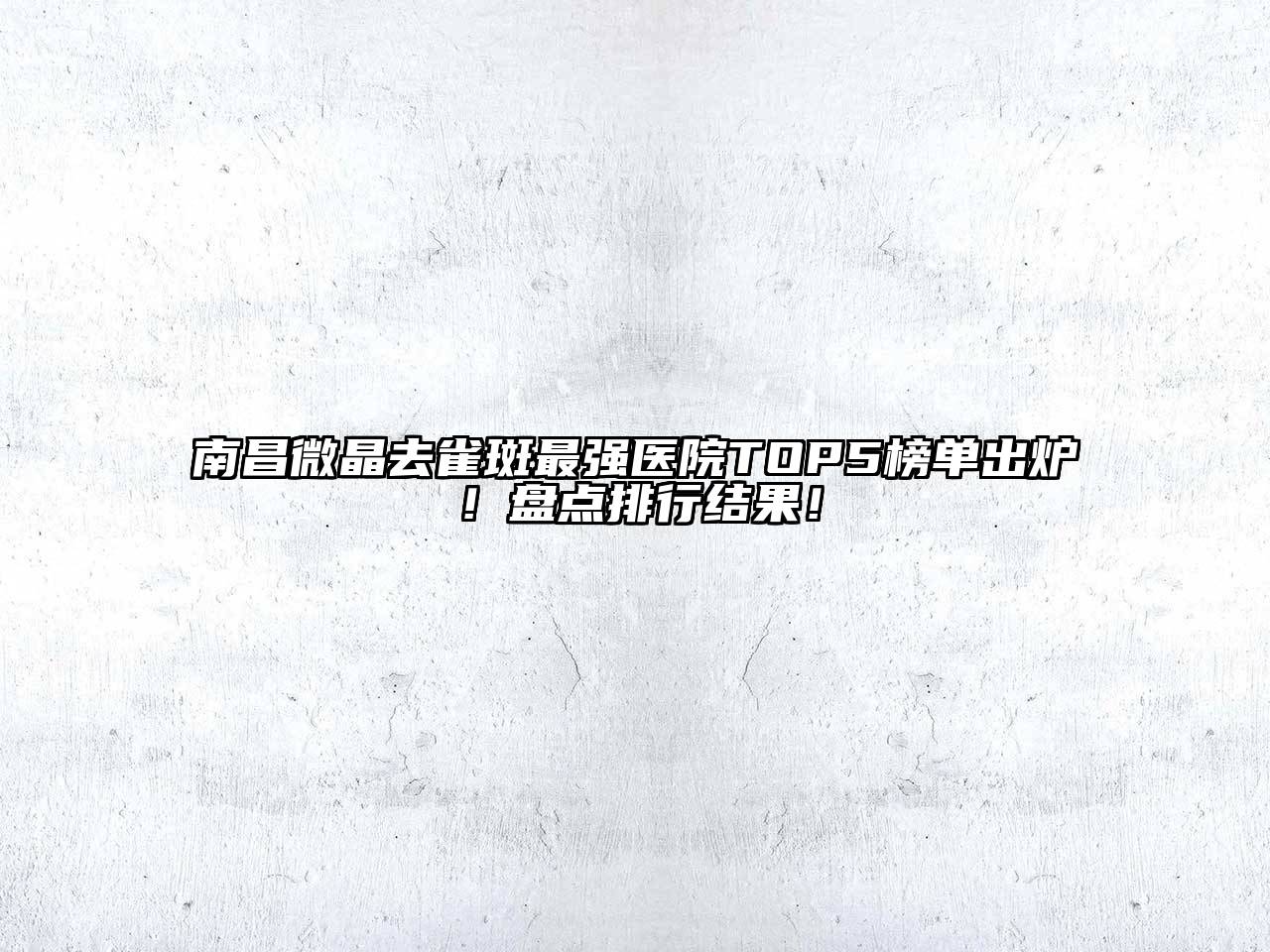 南昌微晶去雀斑最强医院TOP5榜单出炉！盘点排行结果！