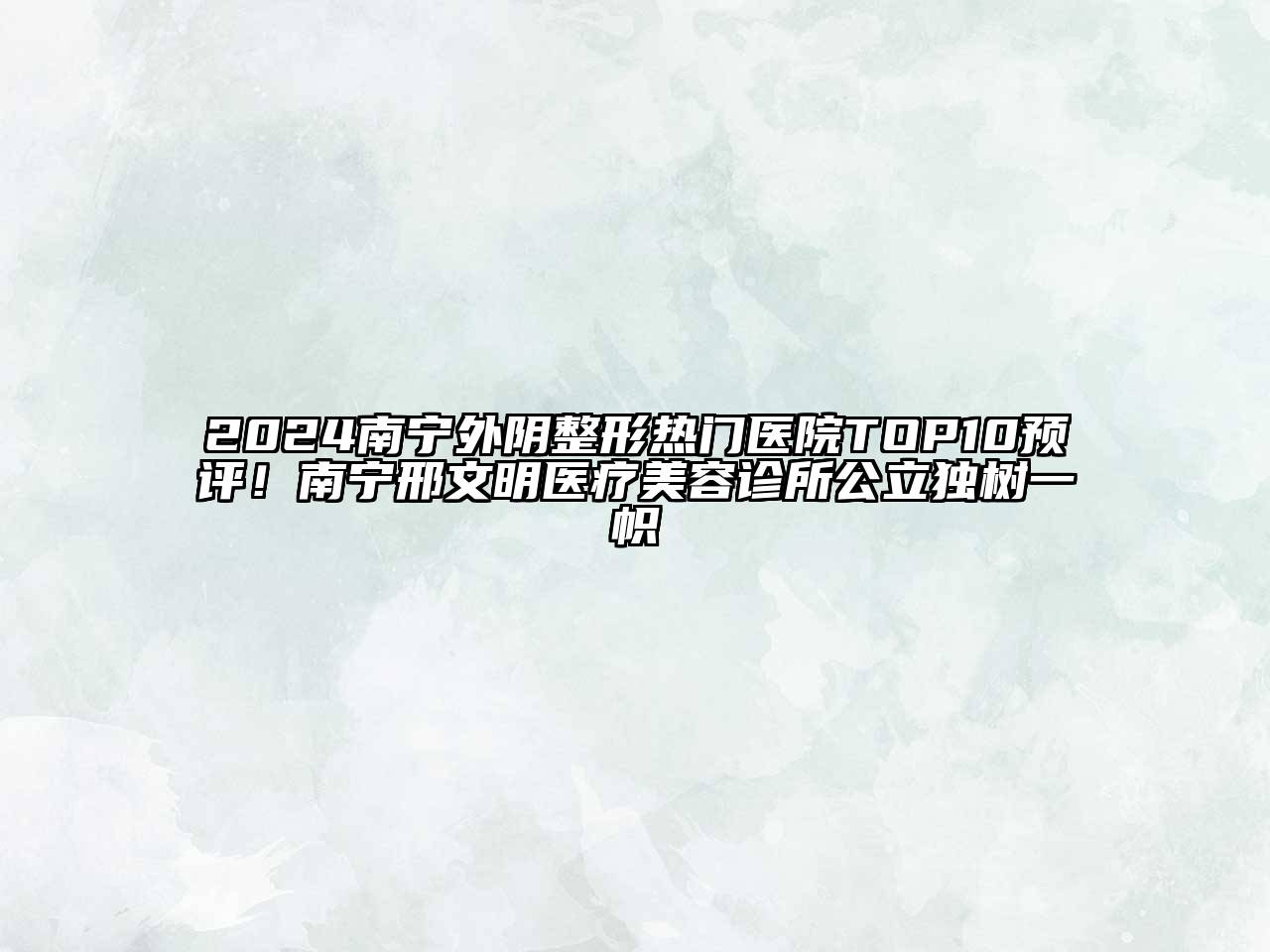 2024南宁外阴整形热门医院TOP10预评！南宁邢文明医疗美容诊所公立独树一帜